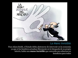 Para Adam Smith, el Estado debía abstenerse de intervenir en la economía ya que si los hombres actuaban libremente en la búsqueda de su propio interés, había una  mano invisible  que convertía sus esfuerzos en beneficios para todos 