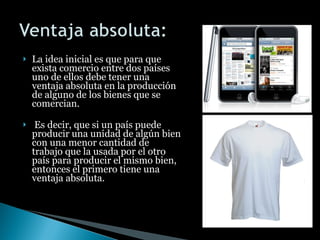 La idea inicial es que para que exista comercio entre dos países uno de ellos debe tener una ventaja absoluta en la producción de alguno de los bienes que se comercian. Es decir, que si un país puede producir una unidad de algún bien con una menor cantidad de trabajo que la usada por el otro país para producir el mismo bien, entonces el primero tiene una ventaja absoluta. 