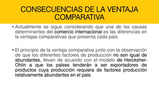 CONSECUENCIAS DE LA VENTAJA
COMPARATIVA
• Actualmente se sigue considerando que una de las causas
determinantes del comercio internacional es las diferencias en
la ventajas comparativas que presenta cada país.
• El principio de la ventaja comparativa junto con la observación
de que los diferentes factores de producción no son igual de
abundantes, llevan de acuerdo con el modelo de Hercksher-
Ohlin a que los países tenderán a ser exportadores de
productos cuya producción requiera de factores producción
relativamente abundantes en el país.
 