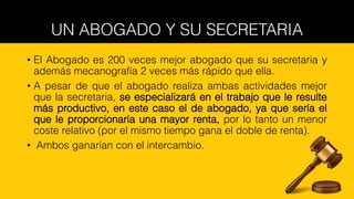 UN ABOGADO Y SU SECRETARIA
• El Abogado es 200 veces mejor abogado que su secretaria y
además mecanografía 2 veces más rápido que ella.
• A pesar de que el abogado realiza ambas actividades mejor
que la secretaria, se especializará en el trabajo que le resulte
más productivo, en este caso el de abogado, ya que sería el
que le proporcionaría una mayor renta, por lo tanto un menor
coste relativo (por el mismo tiempo gana el doble de renta).
• Ambos ganarían con el intercambio.
 