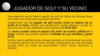 JUGADOR DE GOLF Y SU VECINO
Supongamos que el mejor jugador de golf de todos los tiempos tiene
una casa con jardín que usa para practicar.
Imaginemos que el jugador de golf puede cortar el césped de su
jardín en 3 horas, tiempo que igualmente puede dedicar a rodar un
anuncio con el que obtendrá unos ingresos de $100.000.
Su vecino puede cortar el césped del jardín de nuestro golfista en 5
horas, tiempo que podría dedicar a trabajar en una empresa y ganar
$100.
Vemos que el golfista tiene ventaja absoluta en la actividad de cortar
el césped pero el vecino tiene ventaja comparativa en esa actividad
porque tiene un coste de oportunidad menor (debe renunciar a
menos).
 