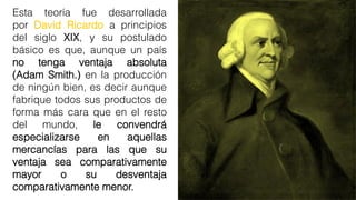 Esta teoría fue desarrollada
por David Ricardo a principios
del siglo XIX, y su postulado
básico es que, aunque un país
no tenga ventaja absoluta
(Adam Smith.) en la producción
de ningún bien, es decir aunque
fabrique todos sus productos de
forma más cara que en el resto
del mundo, le convendrá
especializarse en aquellas
mercancías para las que su
ventaja sea comparativamente
mayor o su desventaja
comparativamente menor.
 