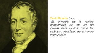 David Ricardo Dice;
“EL principio de la ventaja
comparativa, es una de las
causas para explicar como los
países se benefician del comercio
internacional”
 