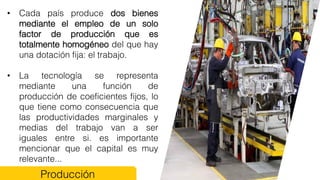 • Cada país produce dos bienes
mediante el empleo de un solo
factor de producción que es
totalmente homogéneo del que hay
una dotación fija: el trabajo.
• La tecnología se representa
mediante una función de
producción de coeficientes fijos, lo
que tiene como consecuencia que
las productividades marginales y
medias del trabajo van a ser
iguales entre si. es importante
mencionar que el capital es muy
relevante...
Producción
 