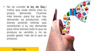 • No se cumple la ley de Say,(
indica que cada oferta crea su
propia demanda; Cuantos
más bienes -para los que hay
demanda- se produzcan, más
bienes existirán (oferta) que
constituirán a su vez demanda
para otros bienes) todo lo que se
produce es vendido y no se
puede gastar más de lo que se
produce.
Demanda
 