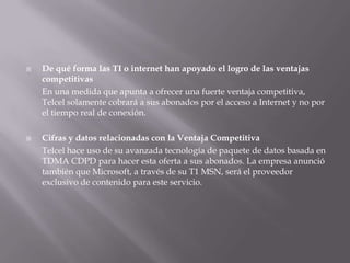 De qué forma las TI o internet han apoyado el logro de las ventajas competitivas	En una medida que apunta a ofrecer una fuerte ventaja competitiva, Telcel solamente cobrará a sus abonados por el acceso a Internet y no por el tiempo real de conexión. Cifras y datos relacionadas con la Ventaja CompetitivaTelcelhace uso de su avanzada tecnología de paquete de datos basada en TDMA CDPD para hacer esta oferta a sus abonados. La empresa anunció también que Microsoft, a través de su T1 MSN, será el proveedor exclusivo de contenido para este servicio.