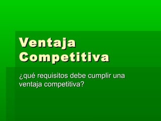 Ventaja
Competitiva
¿qué requisitos debe cumplir una
ventaja competitiva?

 
