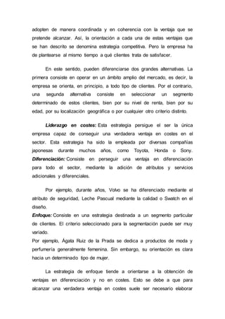 adopten de manera coordinada y en coherencia con la ventaja que se
pretende alcanzar. Así, la orientación a cada una de estas ventajas que
se han descrito se denomina estrategia competitiva. Pero la empresa ha
de plantearse al mismo tiempo a qué clientes trata de satisfacer.
En este sentido, pueden diferenciarse dos grandes alternativas. La
primera consiste en operar en un ámbito amplio del mercado, es decir, la
empresa se orienta, en principio, a todo tipo de clientes. Por el contrario,
una segunda alternativa consiste en seleccionar un segmento
determinado de estos clientes, bien por su nivel de renta, bien por su
edad, por su localización geográfica o por cualquier otro criterio distinto.
Liderazgo en costes: Esta estrategia persigue el ser la única
empresa capaz de conseguir una verdadera ventaja en costes en el
sector. Esta estrategia ha sido la empleada por diversas compañías
japonesas durante muchos años, como Toyota, Honda o Sony.
Diferenciación: Consiste en perseguir una ventaja en diferenciación
para todo el sector, mediante la adición de atributos y servicios
adicionales y diferenciales.
Por ejemplo, durante años, Volvo se ha diferenciado mediante el
atributo de seguridad, Leche Pascual mediante la calidad o Swatch en el
diseño.
Enfoque: Consiste en una estrategia destinada a un segmento particular
de clientes. El criterio seleccionado para la segmentación puede ser muy
variado.
Por ejemplo, Ágata Ruiz de la Prada se dedica a productos de moda y
perfumería generalmente femenina. Sin embargo, su orientación es clara
hacia un determinado tipo de mujer.
La estrategia de enfoque tiende a orientarse a la obtención de
ventajas en diferenciación y no en costes. Esto se debe a que para
alcanzar una verdadera ventaja en costes suele ser necesario elaborar
 