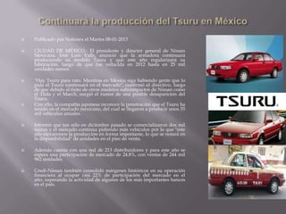  Publicado por Notimex el Martes 08-01-2013
 CIUDAD DE MÉXICO.- El presidente y director general de Nissan
Mexicana, José Luis Valls, anunció que la armadora continuará
produciendo su modelo Tsuru y que este año regularizará su
fabricación, luego de que fue reducida en 2012 hasta en 25 mil
unidades menos.
 "Hay Tsuru para rato. Mientras en México siga habiendo gente que lo
pida el Tsuru continuará en el mercado", confirmó el directivo, luego
de que debido al éxito de otros modelos subcompactos de Nissan como
el Tiida y el March, surgió el rumor de una posible desaparición del
Tsuru.
 Con ello, la compañía japonesa reconoce la penetración que el Tsuru ha
tenido en el mercado mexicano, del cual se llegaron a producir unos 55
mil vehículos anuales.
 Informó que tan sólo en diciembre pasado se comercializaron dos mil
tsurus y el mercado continúa pidiendo más vehículos por lo que "este
año elevaremos la producción en forma importante, lo que se notará en
la disponibilidad" de unidades en el piso de venta.
 Además cuenta con una red de 213 distribuidores y para este año se
espera una participación de mercado de 24.8%, con ventas de 244 mil
962 unidades.
 Credi-Nissan también consolidó márgenes históricos en su operación
financiera al ocupar casi 22% de participación del mercado en el
año, superando la actividad de algunos de los más importantes bancos
en el país.
 