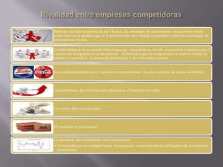 Suele ser las más poderosa de las 5 fueras. La estrategia de una empresa únicamente puede
tener éxito en la medida que se le proporcione una ventaja competitiva sobre las estrategias de
las empresas rivales.
La intensidad de la rivalidad entre empresas competidoras tiende a aumentar a medida que el
numero de competidores se incrementa . Conforme a que la competencia se vuelve similar en
tamaño y capacidad , la demanda disminuye y se reducen los precios .
La rivalidad también crece cuando los consumidores pueden cambiar de marca fácilmente .
Características: las barreras para abandonar el mercado son altas
Los costos fijos son elevados
El producto es perecedero
La demanda del consumidor crece lentamente
•Al intensificarse la rivalidad entre las empresas competidoras las utilidades de la industria
disminuyen
 