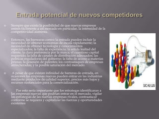  Siempre que exista la posibilidad de que nuevas empresas
entren fácilmente a un mercado en particular, la intensidad de la
competitividad aumenta.
 Entonces, las barrearas contra la entrada pueden incluir la
necesidad de obtener economías de escala rápidamente; la
necesidad de obtener tecnología y conocimientos
especializados; la falta de experiencia; la sólida lealtad del
cliente; la clara preferencia por la marca; el cuantioso capital
requerido; la falta de canales de distribución adecuados; las
políticas reguladoras del gobierno; la falta de acceso a materias
primas; la posesión de patentes; los contraataques de empresas
atrincheradas; y la posible saturación del mercado.
 A pesar de que existan infinidad de barreras de entrada, en
ocasiones las empresas nuevas pueden entrar en las industrias
mediante productos de calidad superior, precios más bajos y
recursos sustanciales para la comercialización.
 Por esto sería importante que los estrategas identificaran a
las empresas nuevas que podrían entrar en el mercado, vigilar
las estrategias de las nuevas empresas rivales, contraatacar
conforme se requiera y capitalizar las fuerzas y oportunidades
existentes
 