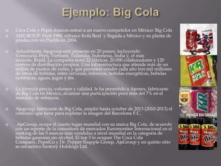 Coca Cola y Pepsi dejaron entrar a un nuevo competidor en México: Big Cola
 AJEGROUP: Perú 1988, refresco Kola Real y llegada a México y su planta de
producción en Puebla en 2004.
 Actualmente Ajegroup está presente en 20 países, incluyendo
Venezuela, Perú, Vietnam, Tailandia, Indonesia, India y, el más
reciente, Brasil. La compañía tiene 22 fábricas, 20.000 colaboradores y 120
centros de distribución propios. Una infraestructura que atiende más de un
millón de puntos de venta, y que permiten vender cada año tres mil millones
de litros de bebidas, entre cervezas, refrescos, bebidas energéticas, bebidas
isotónicas, aguas, jugos y tés.
 La fórmula precio, volumen y calidad, le ha permitido a Ajemex, fabricante
de Big Cola en México, alcanzar una participación poco más del 7% en el
mercado de refrescos.
 Ajegroup, fabricante de Big Cola, amplió hasta octubre de 2013 (2010-2013) el
convenio que tiene para explotar la imagen del Barcelona F.C.
 AjeGroup, ocupa el cuarto lugar mundial con su marca Big Cola, de acuerdo
con un reporte de la consultora de mercados Euromonitor Internacional en el
ranking de las 5 marcas más vendidas a nivel mundial en la categoría de
bebidas gaseosas sin alcohol. El top 5 lo ocupan The Coca Cola
Company, PepsiCo y Dr. Pepper Snapple Group, AjeGroup y en quinto sitio
se encuentra Suntory Holdings Ltd.
 