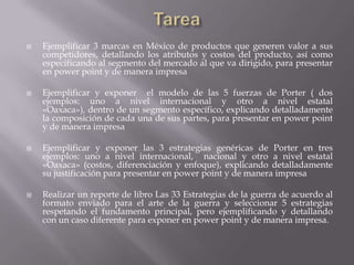  Ejemplificar 3 marcas en México de productos que generen valor a sus
competidores, detallando los atributos y costos del producto, así como
especificando al segmento del mercado al que va dirigido, para presentar
en power point y de manera impresa
 Ejemplificar y exponer el modelo de las 5 fuerzas de Porter ( dos
ejemplos: uno a nivel internacional y otro a nivel estatal
«Oaxaca»), dentro de un segmento específico, explicando detalladamente
la composición de cada una de sus partes, para presentar en power point
y de manera impresa
 Ejemplificar y exponer las 3 estrategias genéricas de Porter en tres
ejemplos: uno a nivel internacional, nacional y otro a nivel estatal
«Oaxaca» (costos, diferenciación y enfoque), explicando detalladamente
su justificación para presentar en power point y de manera impresa
 Realizar un reporte de libro Las 33 Estrategias de la guerra de acuerdo al
formato enviado para el arte de la guerra y seleccionar 5 estrategias
respetando el fundamento principal, pero ejemplificando y detallando
con un caso diferente para exponer en power point y de manera impresa.
 