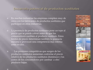  En muchas industrias las empresas compiten muy de
cerca con los fabricantes de productos sustitutos que
participan en otras industrias.
 La presencia de productos sustitutos pone un tope al
precio que se puede cobrar antes de que los
consumidores cambien al producto sustituto. Estos
limites de precio determinan también la guanacia
máxima y provocan una competencia mas intensa
entre rivales.
 Las presiones competitivas que surgen de los
productos sustitutos aumentan conforme el precio
relativo de los productos sustitutos disminuye y los
costos de los consumidores por cambiar a otro
producto bajan.

 