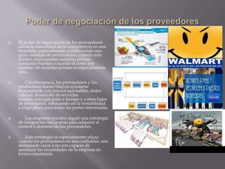 El poder de negociación de los proveedores
afecta la intensidad de la competencia en una
industria, especialmente cuando existe una
gran cantidad de proveedores, cuando solo
existen unas cuantas materias primas
sustitutas buenas o cuando el costo por
cambiar de materias primas es especialmente
caro.
 Con frecuencia, los proveedores y los
productores hacen bien en ayudarse
mutuamente con precios razonables, mejor
calidad, desarrollo de servicios
buenos, entregas justo a tiempo y costos bajos
de inventarios, reforzando así la rentabilidad
a largo plazo para todas las partes interesadas.
 Las empresas pueden seguir una estrategia
de integración hacia atrás para adquirir el
control o dominio de los proveedores.
 Esta estrategia es especialmente eficaz
cuando los proveedores no son confiables, son
demasiado caros o no son capaces de
satisfacer las necesidades de la empresa en
forma consistente.
 