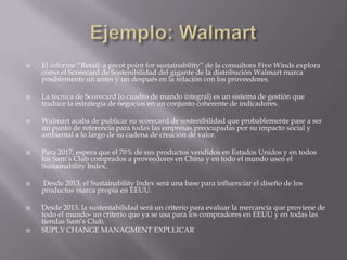  El informe “Retail: a pivot point for sustainability” de la consultora Five Winds explora
cómo el Scorecard de Sostenibilidad del gigante de la distribución Walmart marca
posiblemente un antes y un después en la relación con los proveedores.
 La técnica de Scorecard (o cuadro de mando integral) es un sistema de gestión que
traduce la estrategia de negocios en un conjunto coherente de indicadores.
 Walmart acaba de publicar su scorecard de sostenibilidad que probablemente pase a ser
un punto de referencia para todas las empresas preocupadas por su impacto social y
ambiental a lo largo de su cadena de creación de valor.
 Para 2017, espera que el 70% de sus productos vendidos en Estados Unidos y en todos
los Sam‟s Club comprados a proveedores en China y en todo el mundo usen el
Sustainability Index.
 Desde 2013, el Sustainability Index será una base para influenciar el diseño de los
productos marca propia en EEUU.
 Desde 2013, la sustentabilidad será un criterio para evaluar la mercancía que proviene de
todo el mundo- un criterio que ya se usa para los compradores en EEUU y en todas las
tiendas Sam‟s Club.
 SUPLY CHANGE MANAGMENT EXPLLICAR
 
