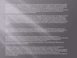  Wal-Mart -añade-, sigue siendo una de las pocas empresas que ha incorporado con éxito las ventajas
de las nuevas tecnologías de la información, reestructurando por completo su negocio. Ha utilizado
las tecnologías para simplificar el trabajo y hacerlo más eficaz, no simplemente para automatizar los
procesos ya existentes. “La mayoría de las empresas aún no han implementado muchos de los
principios mencionados en las tecnologías de la información, esto es, cambiar la naturaleza del trabajo.
Seguimos automatizando procesos ya existentes en lugar de preguntarnos, ¿cómo eliminamos
procesos y lo hacemos de una forma más sencilla?”
 Para Mittelstaedt, en la actualidad Wal-Mart está experimentando con una nueva tecnología conocida
como sistema de identificación por radiofrecuencia (RFID), en la que se incrustan unos diminutos
chips en los productos o sus envoltorios que emiten señales de radio a unos receptores de pequeño
tamaño. Un empleado podría utilizar el sistema para contar rápidamente cuántas unidades de cada
producto hay en las estanterías con sólo pasear por delante del pasillo. La tecnología podría hacer que
la gestión de inventarios de Wal-Mart fuese más simple y eficaz que incluso la actual tecnología de
escáner.
 Esta mentalidad va más allá de la tecnología e impregna toda lo que Wal-Mart hace, añade Cody.
“Son muy agarrados, y esa cultura se extiende por toda la organización. Cuando estás pendiente de
cómo se gasta hasta el último centavo, las decisiones financieras que tomas son más prudentes”.
 Por ejemplo -dice-, la empresa probablemente podría utilizar de una manera eficiente la
discriminación de precios, aumentando ligeramente los precios de los productos con mucha demanda.
“Es como dejar dinero encima de la mesa. Pero Wal-Mart cree que gracias a no practicar la
discriminación de precios se puede concentrar más en reducir coste
 os y en crear esta percepción de precios bajos en el largo plazo, lo cual tiene más valor que unos
beneficios oportunistas a corto plazo”.
 Wal-Mart también está considerando otros países para aumentar sus ventas futuras además de
Estados Unidos. Según Cody, la empresa está obteniendo buenos resultados en sus 40
establecimientos en China, los cuales están modificando los hábitos de compra del país más poblado
del mundo; se ha pasado de una visita diaria al mercado local donde se venden en la calle productos
frescos a comprar en un gran supermercado reluciente lleno de artículos envasados. Sin
embargo, Cody advierte que los consumidores chinos tan sólo tienen el 10% del poder de compra de
los estadounidenses.
 