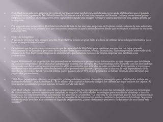  Wal-Mart no es sólo una empresa de venta al por menor, sino también una sofisticada empresa de distribución que el pasado
año logró unos ingresos de 246.000 millones de dólares en sus 4.414 establecimientos de Estados Unidos y otros nueve países.
Emplea a 1,3 millones de trabajadores, pero sigue proyectando una imagen popular y casera que incluye una alegría propia de
la empresa.
 Por segundo año consecutivo, Wal-Mart encabezó la lista de las mayores empresas de Fortune, siendo además la más admirada
por dicha revista; es la primera vez que una misma empresa acapara ambos honores desde que se empezó a realizar su encuesta
anual en 1955.
 El rey de la logística
 A pesar de proyectar una imagen sencilla, Wal-Mart ha tenido un gran éxito a la hora de utilizar la tecnología informática para
hacer su negocio más eficiente
 Es habitual que la gente crea erróneamente que la capacidad de Wal-Mart para mantener sus precios tan bajos procede
básicamente de su tamaño y por tanto de su poder frente a proveedores, señala. En realidad, el ahorro procede sobre todo de la
eficiencia de Wal-Mart como empresa de distribución, que beneficia no sólo a la propia empresa sino también a sus
proveedores.
 Según Mittelstaedt, en un principio los proveedores se resistieron a proporcionar información, ya que creyeron que debilitaría
su posición competitiva. Pero ahora han adoptado el sistema. Por ejemplo, Wal-Mart trabaja estrechamente con sus proveedores
integrando sus datos con los suyos propios con el fin de controlar qué artículos se están vendiendo. Esto permite a la empresa
mantener bajos sus costos de almacenamiento y a los proveedores ajustar la producción al alza o a la baja dependiendo de la
marcha de las ventas. Retail Forward estima que el pasado año el 69% de los productos se habían vendido antes de tener que
pagar a los proveedores.
 “Wal-Mart pensó sobre el tema y se preguntó: ¿cómo podemos cambiar el modelo y conseguir que el distribuidor trabaje en
nuestro beneficio?”, dice Mittelstaedt. “Es lo mismo que cuando el banco se dirige a los clientes para que utilicen los cajeros. Al
final acaban gustándote porque además te hacen la vida más fácil”.
 Wal-Mart -añade-, sigue siendo una de las pocas empresas que ha incorporado con éxito las ventajas de las nuevas tecnologías
de la información, reestructurando por completo su negocio. Ha utilizado las tecnologías para simplificar el trabajo y hacerlo
más eficaz, no simplemente para automatizar los procesos ya existentes. “La mayoría de las empresas aún no han implementado
muchos de los principios mencionados en las tecnologías de la información, esto es, cambiar la naturaleza del trabajo. Seguimos
automatizando procesos ya existentes en lugar de preguntarnos, ¿cómo eliminamos procesos y lo hacemos de una forma más
sencilla?”
 