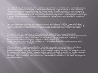  Para Mittelstaedt, en la actualidad Wal-Mart está experimentando con una nueva tecnología conocida
como sistema de identificación por radiofrecuencia (RFID), en la que se incrustan unos diminutos
chips en los productos o sus envoltorios que emiten señales de radio a unos receptores de pequeño
tamaño. Un empleado podría utilizar el sistema para contar rápidamente cuántas unidades de cada
producto hay en las estanterías con sólo pasear por delante del pasillo. La tecnología podría hacer que
la gestión de inventarios de Wal-Mart fuese más simple y eficaz que incluso la actual tecnología de
escáner.
 Esta mentalidad va más allá de la tecnología e impregna toda lo que Wal-Mart hace, añade Cody.
“Son muy agarrados, y esa cultura se extiende por toda la organización. Cuando estás pendiente de
cómo se gasta hasta el último centavo, las decisiones financieras que tomas son más prudentes”.
 Por ejemplo -dice-, la empresa probablemente podría utilizar de una manera eficiente la
discriminación de precios, aumentando ligeramente los precios de los productos con mucha demanda.
“Es como dejar dinero encima de la mesa. Pero Wal-Mart cree que gracias a no practicar la
discriminación de precios se puede concentrar más en reducir coste
 os y en crear esta percepción de precios bajos en el largo plazo, lo cual tiene más valor que unos
beneficios oportunistas a corto plazo”.
 Wal-Mart también está considerando otros países para aumentar sus ventas futuras además de
Estados Unidos. Según Cody, la empresa está obteniendo buenos resultados en sus 40
establecimientos en China, los cuales están modificando los hábitos de compra del país más poblado
del mundo; se ha pasado de una visita diaria al mercado local donde se venden en la calle productos
frescos a comprar en un gran supermercado reluciente lleno de artículos envasados. Sin
embargo, Cody advierte que los consumidores chinos tan sólo tienen el 10% del poder de compra de
los estadounidenses.
 