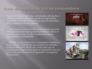  Cuando los clientes están muy concentrados, son muchos o
compran grandes volúmenes, su poder de negociación
representa una fuerza importante que afecta la intensidad
de la competencia de una industria.
 Las empresas rivales pueden ofrecer amplias garantías
o servicios especiales para ganarse la lealtad del cliente en
aquellos casos en que el poder de negociación de los
consumidores es considerable.
 El poder de negociación de los consumidores también es
mayor cuando los productos que compran son estándar o
no tienen diferencias. En tal caso, es frecuente que los
consumidores tengan mayor poder de negociación para los
precios de venta, la cobertura de garantías y los paquetes
de accesorios.
 