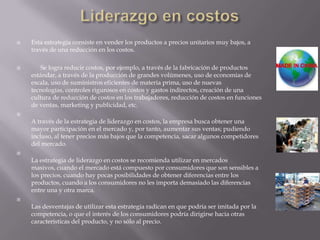  Esta estrategia consiste en vender los productos a precios unitarios muy bajos, a
través de una reducción en los costos.
 Se logra reducir costos, por ejemplo, a través de la fabricación de productos
estándar, a través de la producción de grandes volúmenes, uso de economías de
escala, uso de suministros eficientes de materia prima, uso de nuevas
tecnologías, controles rigurosos en costos y gastos indirectos, creación de una
cultura de reducción de costos en los trabajadores, reducción de costos en funciones
de ventas, marketing y publicidad, etc.

A través de la estrategia de liderazgo en costos, la empresa busca obtener una
mayor participación en el mercado y, por tanto, aumentar sus ventas; pudiendo
incluso, al tener precios más bajos que la competencia, sacar algunos competidores
del mercado.

La estrategia de liderazgo en costos se recomienda utilizar en mercados
masivos, cuando el mercado está compuesto por consumidores que son sensibles a
los precios, cuando hay pocas posibilidades de obtener diferencias entre los
productos, cuando a los consumidores no les importa demasiado las diferencias
entre una y otra marca.

Las desventajas de utilizar esta estrategia radican en que podría ser imitada por la
competencia, o que el interés de los consumidores podría dirigirse hacia otras
características del producto, y no sólo al precio.
 