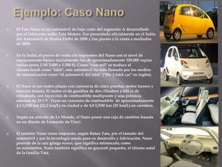  El Tata Nano es un automóvil de bajo costo del segmento A desarrollado
por el fabricante indio Tata Motors. Fue presentado oficialmente en el Salón
del Automóvil de Nueva Delhi de 2008 y fue puesto a la venta a mediados
de 2009.
 En la India, el precio de venta sin impuestos del Nano con el nivel de
equipamiento básico inicialmente fue de aproximadamente 100.000 rupias
indias (unos US$ 2.000 o 1.500 €). Como "cien mil" se traduce al
idioma hindi como "lakh", este automóvil ha sido llamado por los medios
de comunicación como "el automóvil del lakh" ("the 1-lakh car" en inglés).
 El Nano es un cuatro plazas con carrocería de cinco puertas, motor trasero y
tracción trasera. El motor es de gasolina de dos cilindros y 624 cc de
cilindrada, con inyección de combustible multipunto y una potencia
máxima de 33 CV. Tiene un consumo de combustible de aproximadamente
4,5 L/100 km (22,2 km/L) en ciudad y de 4,0 L/100 km (25 km/L) en carretera.
 Según un artículo de Le Monde, el Nano posee una caja de cambios basada
en un diseño de Leonardo da Vinci.
 El nombre Nano viene impuesto, según Ratan Tata, por el tamaño del
automóvil y por la tecnología usada para su desarrollo y fabricación. Nano
procede de la raíz griega nanos, que significa minúsculo; como
en nanómetro. Nano también significa en guyaratí pequeño, el idioma natal
de la familia Tata.
 