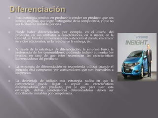  Esta estrategia consiste en producir o vender un producto que sea
único y original, que logre distinguirse de la competencia, y que no
sea fácilmente imitable por ésta.
 Puede haber diferenciación, por ejemplo, en el diseño del
producto, en sus atributos o características, en la marca, en la
calidad, en brindar un buen servicio o atención al cliente, en ofrecer
servicios adicionales, en la rapidez en la entrega, etc.
 A través de la estrategia de diferenciación, la empresa busca la
preferencia de los consumidores, pudiendo incluso aumentar los
precios, en caso de que éstos reconozcan las características
diferenciadoras del producto.
 La estrategia de diferenciación se recomienda utilizar cuando el
mercado está compuesto por consumidores que son insensibles a
los precios.
 La desventaja de utilizar esta estrategia radica en que la
competencia puede llegar a copiar las características
diferenciadoras del producto, por lo que para usar esta
estrategia, dichas características diferenciadoras deben ser
difícilmente imitables por competencia.
 