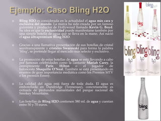  Bling H2O es considerada en la actualidad el agua más cara y
exclusiva del mundo. La marca ha sido creada por un famoso
guionista y productor de Hollywood llamado Kevin G. Boyd.
Su idea es que la exclusividad puede manifestarse también por
una simple botella de agua que se lleva en la mano. Así nació
el agua ultrapremium Bling H2O.
 Gracias a una llamativa presentación de sus botellas de cristal
semitransparente y cristales Swarovski para forma la palabra
„bling„, se pretende llegar al mercado más selecto y exclusivo.
 La promoción de estas botellas de agua se está llevando a cabo
por famosas celebridades como la cantante Mariah Carey, la
omnipresente Paris Hilton o el jugador de
baloncesto Shaquille O’Neal. También se está presentando en
eventos de gran importancia mediática como los Premios MTV
o los premios Emmy.
 La calidad del agua está fuera de toda duda. El agua es
embotellada en Dandridge (Tennessee), concretamente es
extraida de profundos manantiales del parque nacional de
Smokey Mountains.
 Las botellas de Bling H2O contienen 380 ml. de agua y cuestan
entre 50 y 70 euros.
 