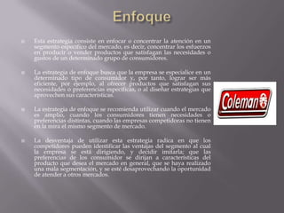  Esta estrategia consiste en enfocar o concentrar la atención en un
segmento específico del mercado, es decir, concentrar los esfuerzos
en producir o vender productos que satisfagan las necesidades o
gustos de un determinado grupo de consumidores.
 La estrategia de enfoque busca que la empresa se especialice en un
determinado tipo de consumidor y, por tanto, lograr ser más
eficiente, por ejemplo, al ofrecer productos que satisfagan sus
necesidades o preferencias específicas, o al diseñar estrategias que
aprovechen sus características.
 La estrategia de enfoque se recomienda utilizar cuando el mercado
es amplio, cuando los consumidores tienen necesidades o
preferencias distintas, cuando las empresas competidoras no tienen
en la mira el mismo segmento de mercado.
 La desventaja de utilizar esta estrategia radica en que los
competidores pueden identificar las ventajas del segmento al cual
la empresa se está dirigiendo, y decidir imitarla; que las
preferencias de los consumidor se dirijan a características del
producto que desea el mercado en general, que se haya realizado
una mala segmentación, y se esté desaprovechando la oportunidad
de atender a otros mercados.
 