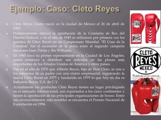  Cleto Reyes Castro nació en la ciudad de México el 26 de abril de
1920.
 Posteriormente obtuvo la aprobación de la Comisión de Box del
Distrito Federal, y en el año de 1945 se utilizaron por primera vez los
guantes de Cleto Reyes en un Campeonato Mundial. "El Coso de la
Condesa" fue el escenario de la pelea entre el segundo campeón
mexicano Juan Zurita y Ike Williams.
 En 1965 tuvo su primer representante en la Ciudad de Los Ángeles,
quien comenzó a distribuir sus artículos en las plazas más
importantes de los Estados Unidos de América y otros países.
 Fue en el año de 1970 que Alberto Reyes, hijo de Don Cleto, se une a
los esfuerzos de su padre con una visión empresarial, registrando la
marca Cleto Reyes en 1975 y fundando en 1979 lo que hoy en día es
Industria Reyes, S.A. de C.V.
 Actualmente los productos Cleto Reyes tienen un lugar privilegiado
en el mercado internacional, son exportados a los cinco continentes y
tienen la aprobación de las principales organizaciones de boxeo. Entre
sus reconocimientos más notables se encuentra el Premio Nacional de
Exportación en 1994.
 