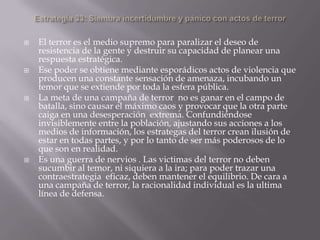  El terror es el medio supremo para paralizar el deseo de
resistencia de la gente y destruir su capacidad de planear una
respuesta estratégica.
 Ese poder se obtiene mediante esporádicos actos de violencia que
producen una constante sensación de amenaza, incubando un
temor que se extiende por toda la esfera pública.
 La meta de una campaña de terror no es ganar en el campo de
batalla, sino causar el máximo caos y provocar que la otra parte
caiga en una desesperación extrema. Confundiéndose
invisiblemente entre la población, ajustando sus acciones a los
medios de información, los estrategas del terror crean ilusión de
estar en todas partes, y por lo tanto de ser más poderosos de lo
que son en realidad.
 Es una guerra de nervios . Las victimas del terror no deben
sucumbir al temor, ni siquiera a la ira; para poder trazar una
contraestrategia eficaz, deben mantener el equilibrio. De cara a
una campaña de terror, la racionalidad individual es la ultima
línea de defensa.
 