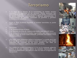  A lo largo de la historia de la humanidad, ha habido muchas
amenazas a la seguridad de las naciones. Dichas amenazas han
provocado la pérdida de vidas humanas a gran escala, la destrucción
de bienes materiales, enfermedades y lesiones generalizadas, el
desplazamiento de grandes cantidades de personas y pérdidas
económicas devastadoras.
 Según la Real Academia Española, el termino terrorismo se puede
definir como:
 Terrorismo
 1. m. Dominación por el terror.
 2. m. Sucesión de actos de violencia ejecutados para infundir terror.
 3. m. Actuación criminal de bandas organizadas, que, reiteradamente
y por lo común de modo indiscriminado, pretende crear alarma social
con fines políticos.
 ¿Por ende, como podríamos definir el terrorismo?, se puede decir que
es el uso de la fuerza o la violencia contra las personas o los bienes
materiales en violación de las leyes penales, con fines de
intimidación, coerción o petición de dinero de rescate.
 Los cientos de avances tecnológicos y a la vez la constante agitación
política a la que nuestros países se someten diariamente, son
elementos primordiales que influyen cada vez más en la seguridad de
las naciones.
 
