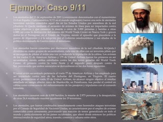  Los atentados del 11 de septiembre de 2001 (comúnmente denominados con el numerónimo
11-S en España y Latinoamérica; 9/11 en el mundo anglosajón) fueron una serie de atentados
terroristas suicidas cometidos aquel día en los Estados Unidos por miembros de la red
yihadista Al Qaeda mediante el secuestro de aviones de línea para ser impactados contra
varios objetivos y que causaron la muerte a cerca de 3.000 personas y heridas a otras
6.000, así como la destrucción del entorno del World Trade Center en Nueva York y graves
daños en el Pentágono, en el Estado de Virginia, siendo el episodio que precedería a la
guerra de Afganistán y a la adopción por el Gobierno estadounidense y sus aliados de la
política denominada de Guerra contra el terrorismo.
 Los atentados fueron cometidos por diecinueve miembros de la red yihadista Al-Qaida,1
divididos en cuatro grupos de secuestradores, cada uno de ellos con un terrorista piloto que
se encargaría de pilotar el avión una vez ya reducida la tripulación de la cabina. Los aviones
de los vuelos 11 de American Airlines y 175 de United Airlines fueron los primeros en ser
secuestrados, siendo ambos estrellados contra las dos torres gemelas del World Trade
Center, el primero contra la torre Norte y el segundo poco después contra la
Sur, provocando que ambos rascacielos se derrumbaran en las dos horas siguientes.
 El tercer avión secuestrado pertenecía al vuelo 77 de American Airlines y fue empleado para
ser impactado contra una de las fachadas del Pentágono, en Virginia. El cuarto
avión, perteneciente al vuelo 93 de United Airlines, no alcanzó ningún objetivo al resultar
estrellado en campo abierto, cerca de Shanksville, en Pensilvania, tras perder el control en
cabina como consecuencia del enfrentamiento de los pasajeros y tripulantes con el comando
terrorista.
 Los atentados causaron más de 6.000 heridos, la muerte de 2.973 personas y la desaparición
de otras 24,4 resultando muertos igualmente los 19 terroristas.
 Los atentados, que fueron condenados inmediatamente como horrendos ataques terroristas
por el Consejo de Seguridad de Naciones Unidas, se caracterizaron por el empleo de aviones
comerciales como armamento, provocando una reacción de temor generalizado en todo el
mundo y particularmente en los países occidentales, que alteró desde entonces las políticas
internacionales de seguridad aérea, transito, comercio y aduana entre otros.
 