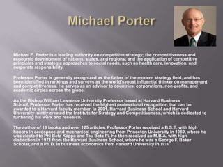 Michael E. Porter is a leading authority on competitive strategy; the competitiveness and
economic development of nations, states, and regions; and the application of competitive
principles and strategic approaches to social needs, such as health care, innovation, and
corporate responsibility.
Professor Porter is generally recognized as the father of the modern strategy field, and has
been identified in rankings and surveys as the world’s most influential thinker on management
and competitiveness. He serves as an advisor to countries, corporations, non-profits, and
academic circles across the globe.
As the Bishop William Lawrence University Professor based at Harvard Business
School, Professor Porter has received the highest professional recognition that can be
awarded to a Harvard faculty member. In 2001, Harvard Business School and Harvard
University jointly created the Institute for Strategy and Competitiveness, which is dedicated to
furthering his work and research.
The author of 18 books and over 125 articles, Professor Porter received a B.S.E. with high
honors in aerospace and mechanical engineering from Princeton University in 1969, where he
was elected to Phi Beta Kappa and Tau Beta Pi. He then received an M.B.A. with high
distinction in 1971 from the Harvard Business School, where he was a George F. Baker
Scholar, and a Ph.D. in business economics from Harvard University in 1973.
 