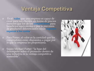  Es el valor que una empresa es capaz de
crear para sus clientes, en forma de precios
menores que los de los competidores para
beneficios equivalentes o por la previsión
de productos diferenciados cuyos ingresos
superan a los costos.
 Para Porter, el valor es la cantidad que los
compradores están dispuestos a pagar por
lo que la empresa les proporciona.
 Según Michael Porter: “la base del
desempeño sobre el promedio dentro de
una industria es la ventaja competitiva
sostenible”.
 
