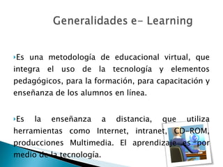 Es una metodología de educacional virtual, que integra el uso de la tecnología y elementos pedagógicos, para la formación, para capacitación y enseñanza de los alumnos en línea. Es la enseñanza a distancia, que utiliza herramientas como Internet, intranet, CD-ROM, producciones Multimedia. El aprendizaje es por medio de la tecnología. 