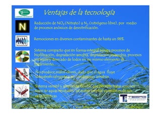 tecnología
                     Ventajas de la tecnología
              Reducción de NO3 (Nitrato) a N2 (nitrógeno libre), por medio
                                      des
              de procesos anóxicos de desnitrificación.

              Remociones en diversos contaminantes de hasta un 98%.

              Sistema compacto que en forma integral agrupa procesos de
              biofiltración, degradación aerobia, degradación anaerobia, procesos
              anó
              anóxicos y desecado de lodos en un mismo elemento de
              tratamiento.

               No produce malos olores, dado que el agua fluye
               subsuperficialmente y en condiciones aerobias.

               Sistema versátil y altamente flexible que permite tratar muchos
               tipos de aguas residuales, así como amplias variaciones de sus
               características.

             2224-       2225-
Tel.: (+506) 2224-9198 / 2225-7016      www.tebag.cr                   info@tebag.cr
 