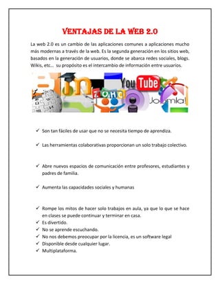 VENTAJAS DE LA WEB 2.0 
La web 2.0 es un cambio de las aplicaciones comunes a aplicaciones mucho más modernas a través de la web. Es la segunda generación en los sitios web, basados en la generación de usuarios, donde se abarca redes sociales, blogs. Wikis, etc… su propósito es el intercambio de información entre usuarios. 
 Son tan fáciles de usar que no se necesita tiempo de aprendiza. 
 Las herramientas colaborativas proporcionan un solo trabajo colectivo. 
 Abre nuevos espacios de comunicación entre profesores, estudiantes y padres de familia. 
 Aumenta las capacidades sociales y humanas 
 Rompe los mitos de hacer solo trabajos en aula, ya que lo que se hace en clases se puede continuar y terminar en casa. 
 Es divertido. 
 No se aprende escuchando. 
 No nos debemos preocupar por la licencia, es un software legal 
 Disponible desde cualquier lugar. 
 Multiplataforma.  