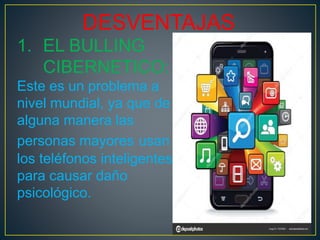 DESVENTAJAS
1. EL BULLING
CIBERNETICO:
Este es un problema a
nivel mundial, ya que de
alguna manera las
personas mayores usan
los teléfonos inteligentes
para causar daño
psicológico.
 