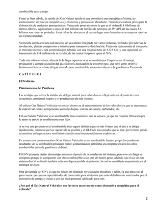 combustible en el campo.

Como es bien sabido, la venida del Gas Natural reside en que constituye una energética eficiente, no
contaminante, de precios competitivos y existencia y producción abundante. También es materia prima para la
elaboración de productos petroquímicos. Venezuela posee recursos de gas en el orden de 8.0 billones de
metros cúbicos, equivalentes a unos 49 mil millones de barriles de petróleos de 25º API, de las cuales 3.6
billones son reservas probadas. Estas cifras la colocan en el octavo lugar entre los países con mayores reservas
en el plano mundial.

Venezuela cuenta con una red nacional de gasoductos integrada por varios sistemas, formados por tuberías de
recolección, plantas compresoras y tuberías para transporte y distribución. Toda esta reda permite el transporte
al mercado interno y está constituida por tuberías con una longitud total de 4,125 Km. y una capacidad de
transmisión de 134 millones de m3 al día, de las cuales Corpoven opera el 76%.

Toda esta infraestructura, además de la larga experiencia ya acumulada por Corpoven en el manejo,
producción y comercialización del gas facilitó la realización de este proyecto, que tuvo como objetivo
fundamental iniciar el uso del gas natural como combustible automotor alterno a la gasolina en Venezuela.

CAPÍTULOI

El Problema

Planteamiento del Problema

Las ventajas que ofrece la instalación del gas natural para vehículos se refleja tanto en el punto de vista
económico, ambiental, seguro, y el practico uso de este sistema.

Al utilizar Gas Natural Vehicular se nota el ahorro en el mantenimiento de los vehículos ya que se incrementa
la vida útil de ciertos componentes como las bujías, sistema de escape, carburador, etc.

El Gas Natural Vehicular es el combustible más económico que se conoce, ya que no requiere refinación por
lo tanto su precio es notablemente mas bajo.

A su vez este producto es el combustible más seguro debido a que es más liviano que el aire y se disipa
rápidamente, mientras que los vapores de la gasolina y el GLP son mas pesados que el aire, por lo tanto puede
acumularse en lugares poco ventilados creando mezclas potencialmente explosivas.

En cuanto a su contaminación el Gas Natural Vehicular es un combustible limpio, ya que los productos
resultantes de su combustión producen menos contaminación ambiental en comparación con los otros
combustibles como la gasolina y el diesel.

El GNV presenta ciertas desventajas como es el precio de la instalación del sistema, pero este a la larga se
compensa porque al compararlo con otros combustibles este será de menor gasto, además con el uso de este
sistema dual el vehículo también sufre una ligera perdida de potencia, la cual se manifiesta mayormente en el
arranque de estos.

Otra desventaja del GNV es que no puede ser instalado por cualquier mecánico o taller, ya que para esto el
país cuenta con centros especializados de conversión para vehículos que están debidamente autorizados por el
ministerio de energía y minas y con un buen personal calificado para esto.

¿Por qué el Gas Natural Vehicular nos favorece mayormente como alternativa energética para el
vehículo?


                                                                                                                2
 