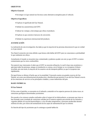 OBJETIVOS

Objetivo General:

      • Investigar si el gas natural nos favorece como alternativa energética para el vehículo.

Objetivos Específicos:

      • Explicar el significado del Gas Natural.

      • Señalar las características del GNV.

      • Indicar las ventajas y desventajas que ofrece el producto.

      • Explicar en que consiste el proceso de conversión.

      • Señalar la experiencia internacional del producto.

JUSTIFICACIÓN

La realización de esta investigación, fue dada ya que la mayoría de las personas desconocen lo que en verdad
es el gas natural.

Nos llamó la atención este tema debido a que hemos oído hablar del GNV pero no conocíamos a profundidad
lo que realmente nos ofrece.

Actualmente el mundo se encuentra muy contaminado y podemos ayudar con esto ya que el GNV es menos
contaminante que los otros combustibles.

Nos pareció muy interesante el saber que el GNV no necesita refinación, lo cual lo hace mas económico y
apto para todos las personas, aunque su instalación es costosa, con el tiempo se va a recuperar el dinero
invertido, por esta razón, la mayoría de los usuarios son de transporte público ya que lo recuperan más
rápidamente.

De igual forma se obtiene el hecho que en la actualidad, Venezuela cuenta con grandes reservas de Gas
Natural, así como una infraestructura de producción y distribución que permite el uso del Gas Natural a través
de las estaciones de servicio en las principales ciudades y zonas industriales del país.

BASES TEÓRICAS.

El Gas Natural

El Gas como el petróleo, se encuentra en el subsuelo, contenido en los espacios porosos de ciertas rocas, en
estructuras geológicas denominadas yacimientos.

De acuerdo a los extensos estudios realizados sobre el origen de los hidrocarburos, se presume que éstos se
han formado como resultado de variaciones sufridas por la materia orgánica proveniente de los animales y
vegetales debido al la acción bacteriológica y a las elevadas temperaturas y presiones producidas durante
millones de años, por efecto del asentamiento de las capas de sedimentación que la contiene.

En función del tipo de yacimiento que lo contenga se puede hablar de:



                                                                                                               3
 