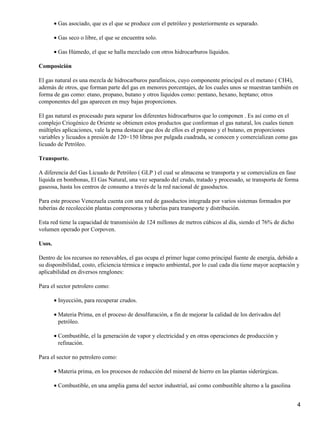 • Gas asociado, que es el que se produce con el petróleo y posteriormente es separado.

        • Gas seco o libre, el que se encuentra solo.

        • Gas Húmedo, el que se halla mezclado con otros hidrocarburos líquidos.

Composición

El gas natural es una mezcla de hidrocarburos parafínicos, cuyo componente principal es el metano ( CH4),
además de otros, que forman parte del gas en menores porcentajes, de los cuales unos se muestran también en
forma de gas como: etano, propano, butano y otros líquidos como: pentano, hexano, heptano; otros
componentes del gas aparecen en muy bajas proporciones.

El gas natural es procesado para separar los diferentes hidrocarburos que lo componen . Es así como en el
complejo Criogénico de Oriente se obtienen estos productos que conforman el gas natural, los cuales tienen
múltiples aplicaciones, vale la pena destacar que dos de ellos es el propano y el butano, en proporciones
variables y licuados a presión de 120−150 libras por pulgada cuadrada, se conocen y comercializan como gas
licuado de Petróleo.

Transporte.

A diferencia del Gas Licuado de Petróleo ( GLP ) el cual se almacena se transporta y se comercializa en fase
líquida en bombonas, El Gas Natural, una vez separado del crudo, tratado y procesado, se transporta de forma
gaseosa, hasta los centros de consumo a través de la red nacional de gasoductos.

Para este proceso Venezuela cuenta con una red de gasoductos integrada por varios sistemas formados por
tuberías de recolección plantas compresoras y tuberías para transporte y distribución.

Esta red tiene la capacidad de transmisión de 124 millones de metros cúbicos al día, siendo el 76% de dicho
volumen operado por Corpoven.

Usos.

Dentro de los recursos no renovables, el gas ocupa el primer lugar como principal fuente de energía, debido a
su disponibilidad, costo, eficiencia térmica e impacto ambiental, por lo cual cada día tiene mayor aceptación y
aplicabilidad en diversos renglones:

Para el sector petrolero como:

        • Inyección, para recuperar crudos.

        • Materia Prima, en el proceso de desulfuración, a fin de mejorar la calidad de los derivados del
          petróleo.

        • Combustible, el la generación de vapor y electricidad y en otras operaciones de producción y
          refinación.

Para el sector no petrolero como:

        • Materia prima, en los procesos de reducción del mineral de hierro en las plantas siderúrgicas.

        • Combustible, en una amplia gama del sector industrial, así como combustible alterno a la gasolina


                                                                                                              4
 