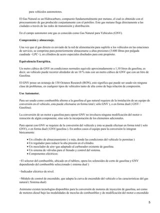 para vehículos automotores.

El Gas Natural es un Hidrocarburo, compuesto fundamentalmente por metano, el cual es obtenido con el
procesamiento de gas producido conjuntamente con el petróleo. Este gas metano llega directamente a las
ciudades a través de las redes de transmisión y distribución.

En el campo automotor este gas es conocido como Gas Natural para Vehículos (GNV).

Comprensión y almacenaje.

Una vez que el gas directo es enviado de la red de alimentación para suplirlo a los vehículos en las estaciones
de servicio, se comprime para posteriormente almacenarse a altas presiones (3.600 libras por pulgada
cuadrada −LPC−), en cilindros de acero especiales diseñados para este propósito.

Equivalencia Energética.

Un metro cúbico de GNV en condiciones normales equivale aproximadamente a 1,10 litros de gasolina, es
decir, un vehículo puede recorrer alrededor de un 10 % más con un metro cúbico de GNV que con un litro de
Gasolina.

El GNV posee un octanaje de 130 Octanos Research (RON), esto significa que puede ser usado sin ninguna
clase de problemas, en cualquier tipos de vehículos tanto de alta como de baja relación de compresión.

Uso Automotor.

Para ser usado como combustible alterno a la gasolina el gas natural requiere de la instalación de un equipo de
conversión en el vehículo, esta puede efectuarse en forma total ( sólo GNV ), o en forma dual ( GNV /
Gasolina).

La conversión de un motor a gasolina para operar GNV no involucra ninguna modificación del motor o
remoción de algún componente, sino solo la incorporación de los elementos adicionales.

Para operar con GNV se requiere de la conversión del vehículo y ésta se puede efectuar en forma total ( solo
GNV), o en forma dual ( GNV/gasolina ). En ambos casos el equipo para la conversión lo integran
básicamente:

      • Un cilindro de almacenamiento ( o más, donde las condiciones del vehículo lo permitan )
      • Un regulador para reducir la alta presión en el cilindro.
      • Un mezclador de aire−gas adaptado al carburador existente de gasolina.
      • Un sistema de válvulas para el llenado y control del sistema.
      • Componentes eléctricos:

−El selector del combustible, ubicado en el tablero, opera los solenoides de corte de gasolina y GNV
dependiendo del combustible seleccionado ( sistema dual )

−Indicador eléctrico de nivel.

−Módulo de control de encendido, que adapta la curva de encendido del vehículo a las características del gas
natural ( Sistema dual)

Asimismo existen tecnologías disponibles para la conversión de motores de inyección de gasolina, así como
de motores diesel bajo las modalidades de mezclas de combustibles y de modificación del motor a encendido


                                                                                                               5
 