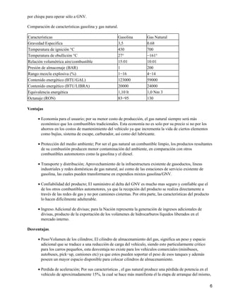 por chispa para operar sólo a GNV.

Comparación de características gasolina y gas natural.

Características                                          Gasolina        Gas Natural
Gravedad Especifica                                      3,5             0.68
Temperatura de ignición °C                               430             700
Temperatura de ebullición °C                             27°             −161°
Relación volumétrica aire/combustible                    15:01           10:01
Presión de almacenaje (BAR)                              1               200
Rango mezcla explosiva (%)                               1−16            4−14
Contenido energético (BTU/GAL)                           123000          59000
Contenido energético (BTU/LIBRA)                         20000           24000
Equivalencia energética                                  1,10 lt         1,0 Nm 3
Octanaje (RON)                                           83−95           130

Ventajas

      • Economía para el usuario; por su menor costo de producción, el gas natural siempre será más
        económico que los combustibles tradicionales. Esta economía no es solo por su precio si no por los
        ahorros en los costos de mantenimiento del vehículo ya que incrementa la vida de ciertos elementos
        como bujías, sistema de escape, carburador, así como del lubricante.

      • Protección del medio ambiente; Por ser el gas natural un combustible limpio, los productos resultantes
        de su combustión producen menor contaminación del ambiente, en comparación con otros
        combustibles automotores como la gasolina y el diesel.

      • Transporte y distribución; Aprovechamiento de la infraestructura existente de gasoductos, líneas
        industriales y redes domésticas de gas natural, así como de las estaciones de servicio existente de
        gasolina, las cuales pueden transformarse en expendios mixtos gasolina/GNV.

      • Confiabilidad del producto; El suministro al delta del GNV es mucho mas seguro y confiable que el
        de los otros combustibles automotores, ya que la recepción del producto se realiza directamente a
        través de las redes de gas y no por camiones cisternas. Por otra parte, las características del producto
        lo hacen difícilmente adulterable.

      • Ingreso Adicional de divisas; para la Nación representa la generación de ingresos adicionales de
        divisas, producto de la exportación de los volúmenes de hidrocarburos líquidos liberados en el
        mercado interno.

Desventajas.

      • Peso/Volumen de los cilindros; El cilindro de almacenamiento del gas, significa un peso y espacio
        adicional que se traduce a una reducción de carga del vehículo, siendo esto particularmente critico
        para los carros pequeños, esta desventaja no existe para los vehículos comerciales (minibuses,
        autobuses, pick−up, camiones etc) ya que estos pueden soportar el peso de esos tanques y además
        poseen un mayor espacio disponible para colocar cilindros de almacenamiento.

      • Perdida de aceleración; Por sus características , el gas natural produce una pérdida de potencia en el
        vehículo de aproximadamente 15%, la cual se hace más manifiesta el la etapa de arranque del mismo,

                                                                                                                   6
 