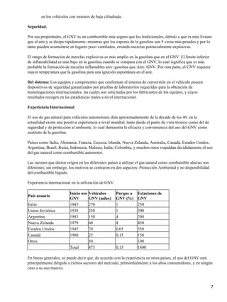 en los vehículos con motores de baja cilindrada.

Seguridad.

Por sus propiedades, el GNV es un combustible más seguro que los tradicionales, debido a que es más liviano
que el aire y se disipa rápidamente, mientras que los vapores de la gasolina son 5 veces más pesados y por lo
tanto pueden acumularse en lugares poco ventilados, creando mezclas potencialmente explosivas.

El rango de formación de mezclas explosivas es más amplio en la gasolina que en el GNV. El límite inferior
de inflamabilidad es más bajo en la gasolina cuando se compara con el GNV, lo cual significa que es más
probable la formación de mezclas inflamables aire−gasolina que Aire−GNV. Por otra parte, el GNV requiere
mayor temperatura que la gasolina para una ignición espontánea en el aire.

Del sistema: Los equipos y componentes que conforman el sistema de conversión en el vehículo poseen
dispositivos de seguridad garantizados por pruebas de laboratorios requeridas para la obtención de
homologaciones internacionales, las cuales son solicitadas por los fabricantes de los equipos, y cuyos
resultados recogen en las estadísticas reales a nivel internacional.

Experiencia Internacional.

El uso de gas natural para vehículos automotores data aproximadamente de la década de los 40. en la
actualidad existe una positiva experiencia a nivel mundial, tanto desde el punto de vista técnico como del de
seguridad y de protección al ambiente, lo cual demuestra la eficacia y conveniencia del uso del GNV como
sustituto de la gasolina.

Países como Italia, Alemania, Francia, Escocia, Irlanda, Nueva Zelanda, Australia, Canadá, Estados Unidos,
Argentina, Brasil, Rusia, Indonesia, Malasia, India, Colombia, y muchos otros respaldan decididamente el uso
del gas natural como combustible automotor.

Las razones que dieron origen en los diferentes países a utilizar el gas natural como combustible alterno son
diferentes; sin embargo, los motivos se centraron en dos aspectos: Protección Ambiental y no disponibilidad
del combustible liquido.

Experiencia internacional en la utilización de GNV.

                         Inicio uso   Vehículos       Parque a    Estaciones de
País usuario
                         GNV          GNV (miles)     GNV (%)     GNV
Italia                   1945         270             1           250
Union Soviética          1938         250             1           300
Argentina                1983         150             4           200
Nueva Zelanda            1979         60              4           450
Estados Unidos           1945         70              0,05        350
Canadá                   1980         25              0,15        150
Otros                                 50                          100
                         Total        875             0,15        1800

En líneas generales, se puede decir que, de acuerdo con la experiencia en otros países, el uso del GNV está
principalmente dirigido a ciertos sectores del mercado, primordialmente a los altos consumidores, y en ningún
caso a su uso masivo.



                                                                                                                7
 