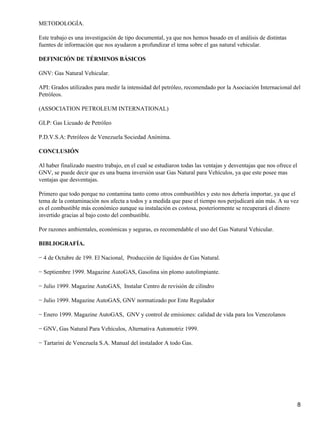 METODOLOGÍA.

Este trabajo es una investigación de tipo documental, ya que nos hemos basado en el análisis de distintas
fuentes de información que nos ayudaron a profundizar el tema sobre el gas natural vehicular.

DEFINICIÓN DE TÉRMINOS BÁSICOS

GNV: Gas Natural Vehicular.

API: Grados utilizados para medir la intensidad del petróleo, recomendado por la Asociación Internacional del
Petróleos.

(ASSOCIATION PETROLEUM INTERNATIONAL)

GLP: Gas Licuado de Petróleo

P.D.V.S.A: Petróleos de Venezuela Sociedad Anónima.

CONCLUSIÓN

Al haber finalizado nuestro trabajo, en el cual se estudiaron todas las ventajas y desventajas que nos ofrece el
GNV, se puede decir que es una buena inversión usar Gas Natural para Vehículos, ya que este posee mas
ventajas que desventajas.

Primero que todo porque no contamina tanto como otros combustibles y esto nos debería importar, ya que el
tema de la contaminación nos afecta a todos y a medida que pase el tiempo nos perjudicará aún más. A su vez
es el combustible más económico aunque su instalación es costosa, posteriormente se recuperará el dinero
invertido gracias al bajo costo del combustible.

Por razones ambientales, económicas y seguras, es recomendable el uso del Gas Natural Vehicular.

BIBLIOGRAFÍA.

− 4 de Octubre de 199. El Nacional, Producción de líquidos de Gas Natural.

− Septiembre 1999. Magazine AutoGAS, Gasolina sin plomo autolímpiante.

− Julio 1999. Magazine AutoGAS, Instalar Centro de revisión de cilindro

− Julio 1999. Magazine AutoGAS, GNV normatizado por Ente Regulador

− Enero 1999. Magazine AutoGAS, GNV y control de emisiones: calidad de vida para los Venezolanos

− GNV, Gas Natural Para Vehículos, Alternativa Automotriz 1999.

− Tartarini de Venezuela S.A. Manual del instalador A todo Gas.




                                                                                                                   8
 
