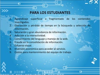 PARA LOS ESTUDIANTES Aprendizaje superficial o fragmentado de los contenidos investigados. Distracción y pérdida de tiempo en la búsqueda y selección de información. Saturación y gran abundancia de información. Adicción a la interactividad. Conocimiento del lenguaje y manejo de la web. Fraude en la consolidación de información. Esfuerzo visual. Inversión económica para acceder al servicio. Costos para mantenimiento del equipo de trabajo. 