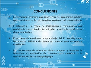 CONCLUSIONES La tecnología posibilita una experiencia de aprendizaje práctico que contribuye a la construcción continua del conocimiento. El internet es un medio de socialización y comunicación que posibilita la conectividad entre individuos y facilita la transferencia de conocimientos.  El proceso de enseñanza y aprendizaje del E-   learning  como herramienta didáctica de formación integral para docentes y estudiantes. Las instituciones de educación deben preparar y fomentar la formación y capacitación de docentes para contribuir a la transformación de la nueva pedagogía. 