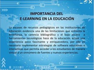 IMPORTANCIA DEL  E-LEARNING EN LA EDUCACIÓN La escases de recursos pedagógicos en las instituciones de educación evidencia una de las limitaciones que enfrenta la enseñanza, la carencia bibliográfica y el bajo acceso  a herramientas tecnológicas hace de la educación actual una experiencia poco fascinante y enriquecedora, por ello es necesario implementar estrategias de software educativas e interactivas que permita acceder a los estudiantes de manera virtual a un sinnúmero de fuentes y nuevas experiencias. 