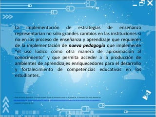 La implementación de estrategias de enseñanza representarían no sólo grandes cambios en las instituciones si no en los proceso de enseñanza y aprendizaje que requieren de la implementación de  nueva pedagogía  que implemente “el uso lúdico como otra manera de aproximación al conocimiento”   y que permita acceder a la producción de ambientes de aprendizajes enriquecedores para el desarrollo y fortalecimiento de competencias educativas en los estudiantes. _________________________________ 1 Ángel San Martín (20/04/2010) “La escuela enredada: formas de participación escolar en la sociedad de la información” [en línea], disponible en:  http://www.firallibre.com/index.php/es/noticias/199-angel-san-martin-presenta-qla-escuela-enredada-formas-de-participacion-escolar-en-la-sociedad-de-la-informacionq-20-04-2010 , recuperado: 5 de octubre de 2010 
